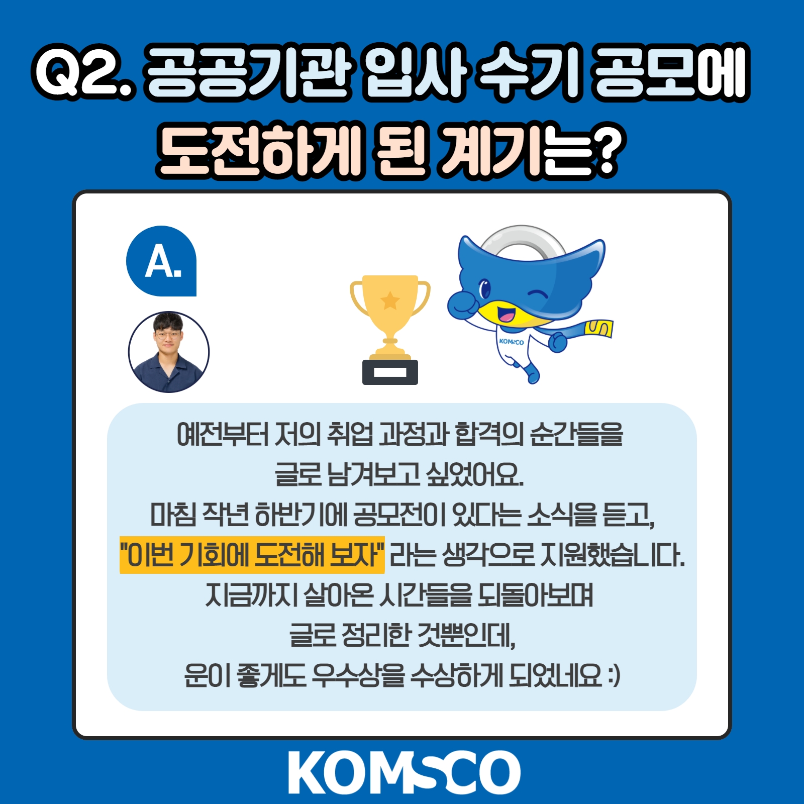 Q2. 공공기관 입사수기 공모에 도전하게 된 계기는? A. 예전부터 저의 취업 과정과 합격의 순간들을 글로 남겨보고 싶었어요. 마침 작년 하반기에 공모전이 있다는 소식을 듣고, 이번 기회에 도전해보자라는 생각으로 지원했습니다. 지금까지 살아온 시간들을 되돌아보며 글로 정리한 것 뿐인데, 운이 좋게도 우수상을 수상하게 되었네요 :)