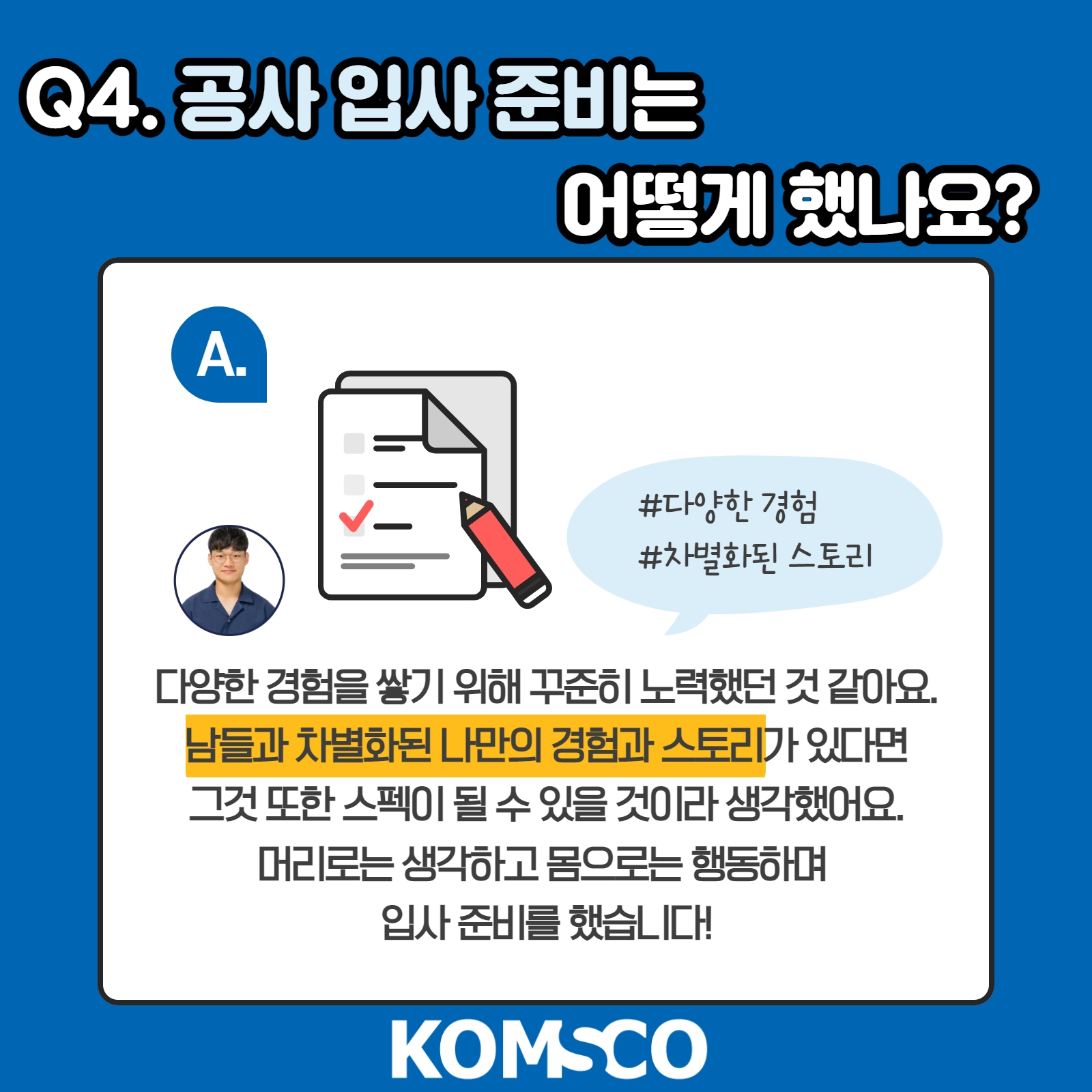 Q4. 공사 입사 준비는 어떻게 했나요? 다양한 경험을 쌓기 위해 꾸준히 노력했던 것 같아요. 남들과 차별화된 나만의 경험과 스토리가 있다면 그것 또한 스펙이 될 수 있을 것이라 생각했어요. 머리로는 생각하고 몸으로는 행동하며 입사 준비를 했습니다!