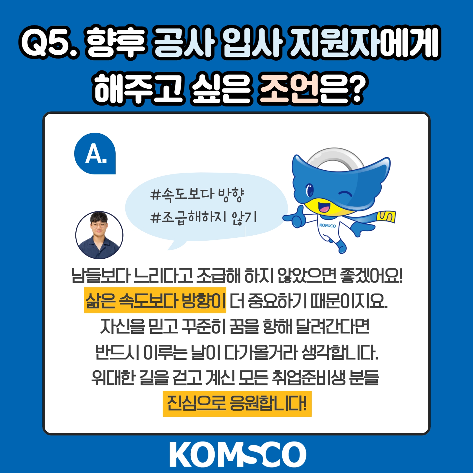 Q5. 향후 공사 입사 지원자에게 해주고 싶은 조언은? #속도보다 방향 #조급해하지 않기 A. 남들보다 느리다고 조급해하지 않았으면 좋겠어요. 삶은 속도보다 방햐잉 더 중요하기 때문이지요. 자신을 믿고 꾸준히 꿈을 향해 달라견다면 반드시 이루는 날이 다가올거라 생각합니다. 위대한 길을 걷고 계신 모든 취업준비생 분들, 진심으로 응원합니다!