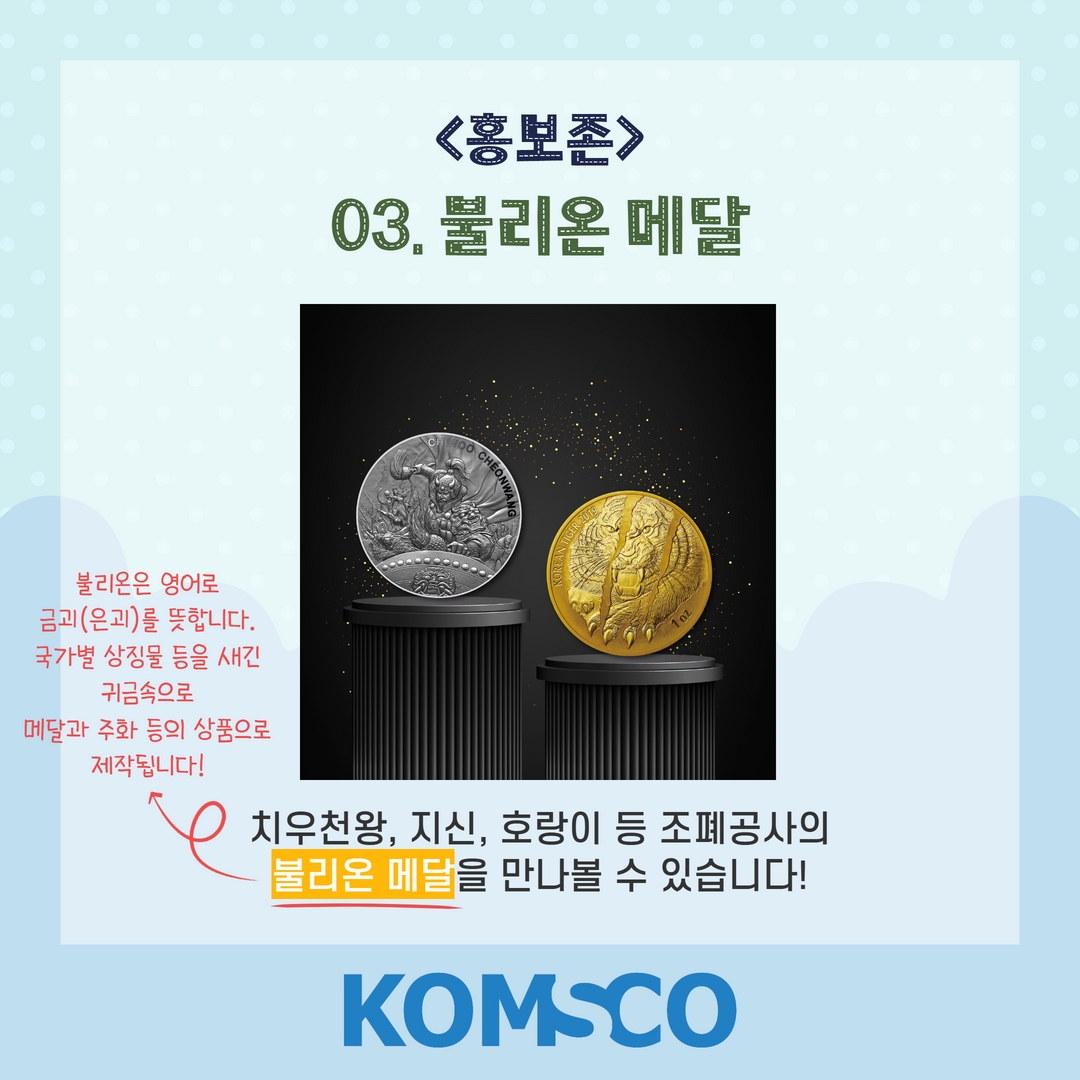 홍보존 03. 불리온 메달  치우천왕, 지신, 호랑이 등 조폐공사의 불리온 메달을 만나볼 수 있습니다! *불리온은 영어로 금괴(은괴)를 뜻합니다. 국가별 상징물 등을 새긴 귀금속으로 메달과 주화 등의 상품으로 제작됩니다!