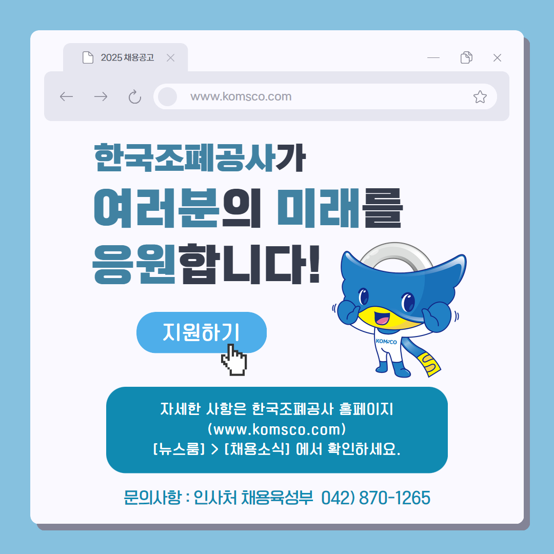 2025 채용공고 www.komsco.com 한국조폐공사가 여러분의 미래를 응원합니다! 지원하기 자세한 사항은 한국조폐공사 홈페이지(www.komsco.com) [뉴스룸] > [채용소식]에서 확인하세요. 문의사항 : 인사처 채용육성부 042)870-1265