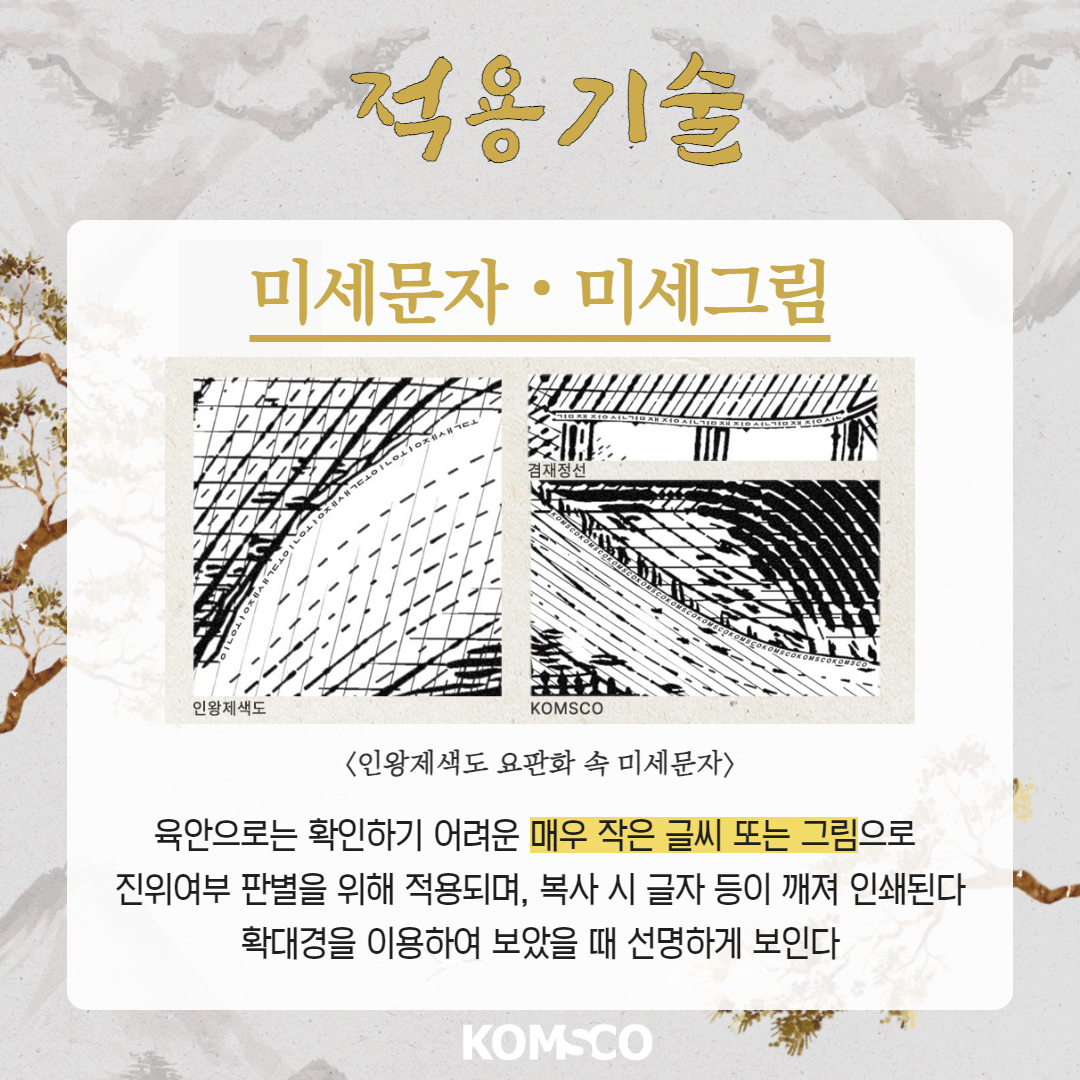 적용기술 미세문자·미세그림 인왕제색도  KOMSCO <인왕제색도 요판화 속 미세문자> 육안으로는 확인하기 어려운 매우 작은 글씨 또는 그림으로 진위여부 판별을 위해 적용되며, 복사 시 글자 등이 깨져 인쇄된다 확대경을 이용하여 보았을 때 선명하게 보인다