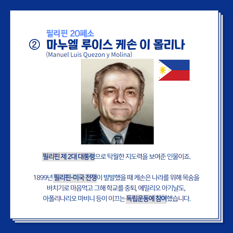 필리핀 20페소의 주인공 마누엘 루이스 케손 이 몰리나는  필리핀 제2대 대통령으로 탁월한 지도력을 보여준 인물이죠.  1899년 필리핀-미국 전쟁이 발발했을 때 케손은 나라를 위해 목숨을 바치기로 마음먹고 그해 학교를 중퇴, 에밀리오 아기날도, 아폴리나리오 마비니 등이 이끄는 독립운동에 참여했습니다.