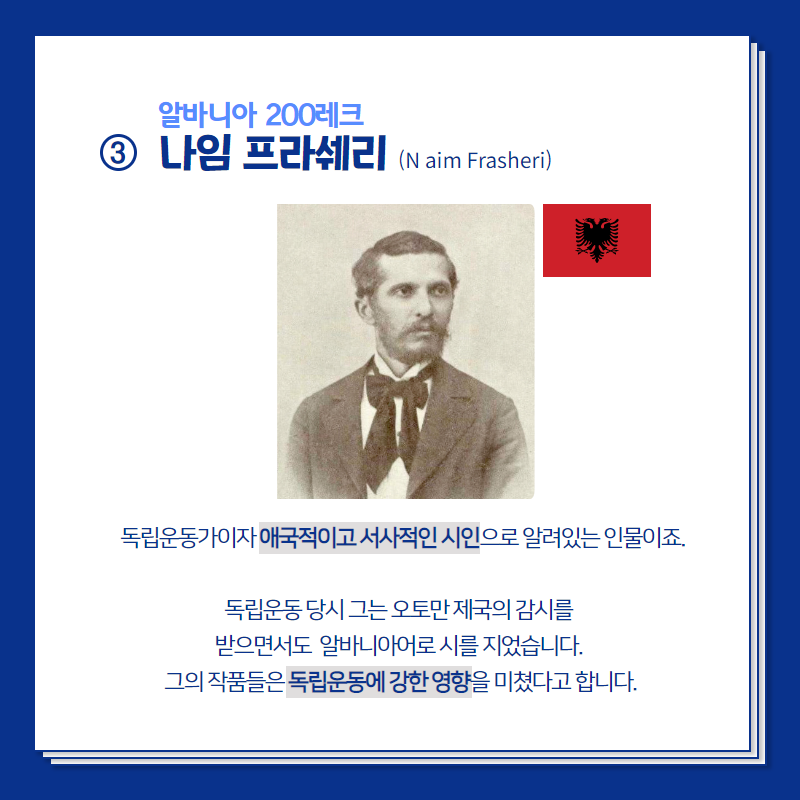 알바니아 200레크의 주인공 나임 프라쉐리는  독립운동가이자 애국적이고 서사적인 시인으로 알려있는 인물이죠.  독립운동 당시 그는 오토만 제국의 감시를 받으면서도 알바니아어로 시를 지었습니다. 그의 작품들은 독립운동에 강한 영향을 미쳤다고 합니다. 
