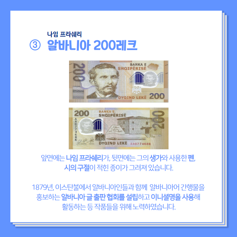 나임 프라쉐리.  알바니아 200레크 앞면에는 나임 프라쉐리가,  뒷면에는 그의 생가와 사용한 펜, 시의 구절이 적힌 종이가 그려져 있습니다.  1879년 이스탄불에서 알바니아인들과 함께 알바니아어 간행물을 홍보하는 알바니아 글 출판 협회를 설립하고 이니셜명을 사용해 활동하는 등 작품들을 위해 노력하였습니다.