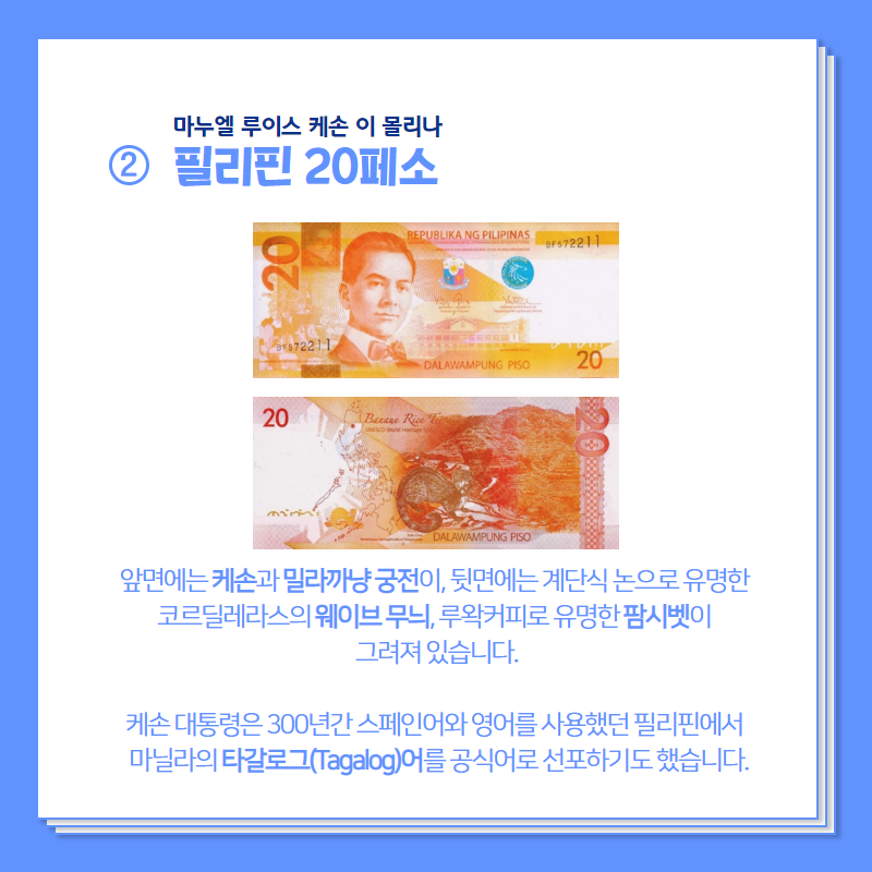 마누엘 루이스 케손 이 몰리나.  필리핀 20페소 앞면에는 케손과 밀라까냥 궁전이, 뒷면에는 계단식 논으로 유명한 코르딜레라스의 웨이브 무늬, 루왁커리로 유명한 팜시벳이 그려져 있습니다.  케손 대통령은 300년간 스페인어와 영어를 사용했는 필리핀에서 마닐라의 타갈로그어를 공식어로 선포하기도 했습니다.