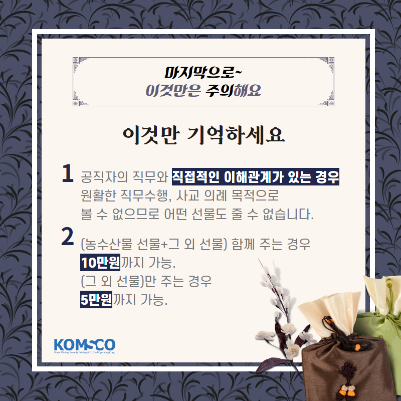 마지막으로 이것만은 주의해요.  이것만 기억하세요.  공직자의 직무와 직접적인 이해관계가 있는 경우 원활한 직무수행, 사교 의례 목적으로 볼 수 없으므로 어떤 선물도 줄 수 없습니다.   농수산물 선물과 그 외 선물을 함께 주는 경우 10만원까지 가능.  그 외 선물만 주는 경우 5만원까지 가능