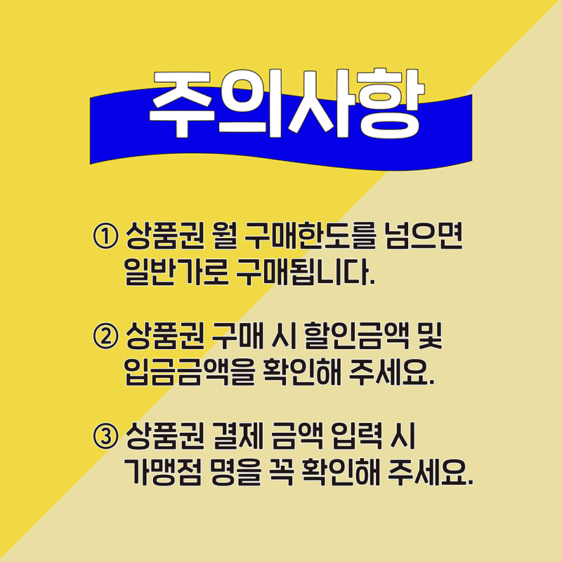 주의사항.  1. 상품권 월 구매한도를 넘으면 일반가로 구매됩니다.  2. 상품권 구매 시 할인금액 및 입금금액을 확인해 주세요.  3. 상품권 결제 금액 입력 시 가맹점 명을 꼭 확인해 주세요.