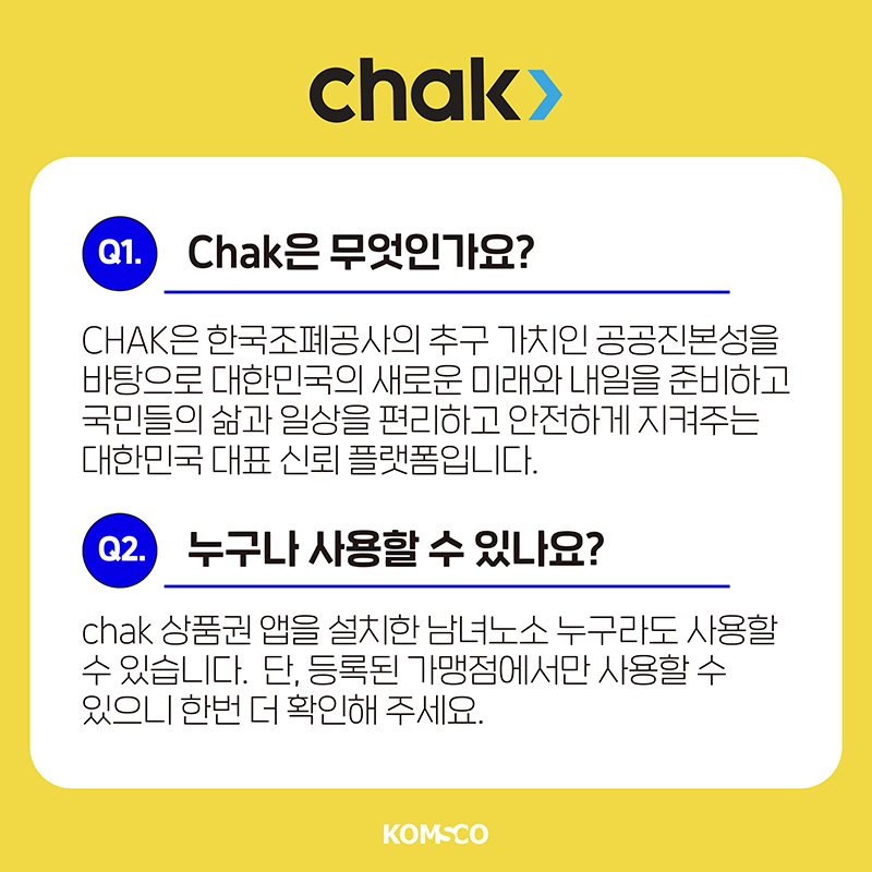 chak은 무엇인가요?  chak은 한국조폐공사의 추구 가치인 공공진본성을 바탕으로 대한민국의 새로운 미래와 내일을 준비하고 국민들의 삶과 일상을 편리하고 안전하게 지켜주는 대한민국 대표 신뢰 플랫폼입니다.  누구나 사용할 수 있나요?  chak 상품권 앱을 설치한 남녀노소 누구라도 사용할 수 있습니다.  단, 등록된 가맹점에서만 사용할 수 있으니 한번 더 확인해 주세요.