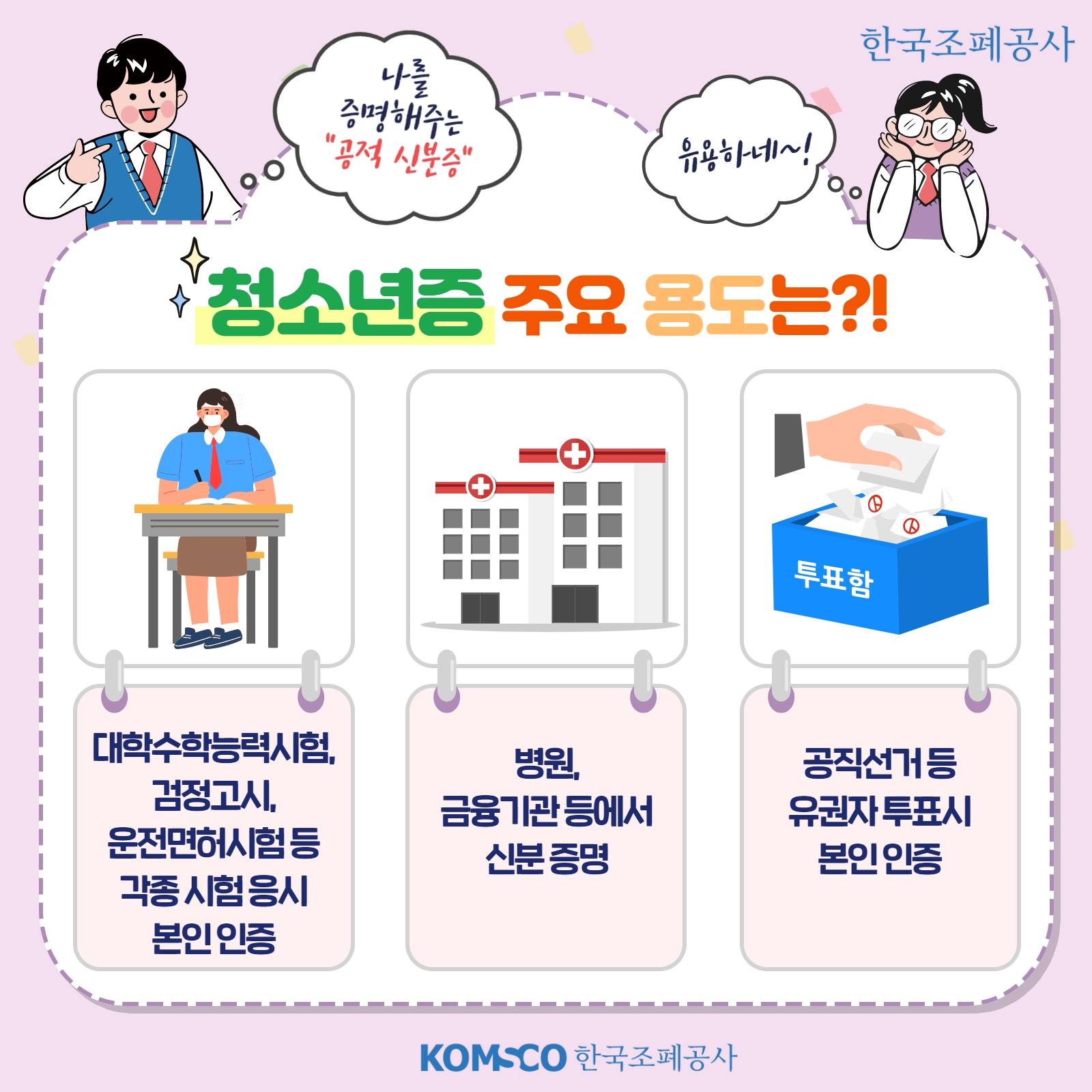 나를 증명해주는 공적 신분증 유용하네~! 청소년증 주요 용도는?! 대학수학능력시험, 검정고시, 운전면허시험 등 각종 시험 응시 본인 인증. 병원, 금융기관 등에서 신분 증명. 공직선거 등 유권자 투표시 본인 인증