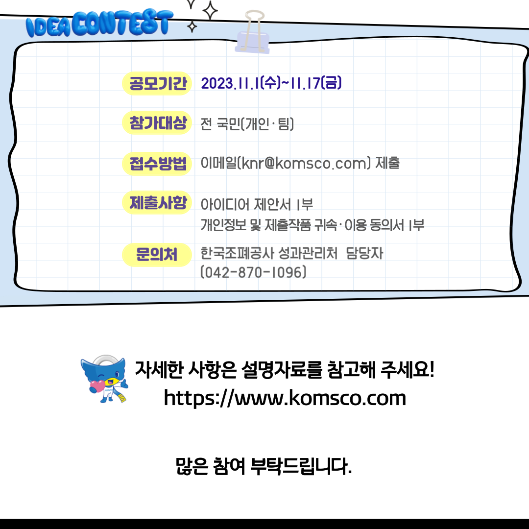 공모기간 2023.11.1.(수)~11.17(금) 참가대상 전 국민(개인.팀) 접수방법 이메일 (knr@komsco.com) 제출 제출사항 아이디어 제안서 1부 개인정보 및 제출작품 귀속 이용 동의서 1부 문의처 한국조폐공사 성과관리처 담당자(042-870-1096) 자세한 사항은 설명자료를 참고해주세요! https://www.komsco.com 많은 참여 부탁드립니다.