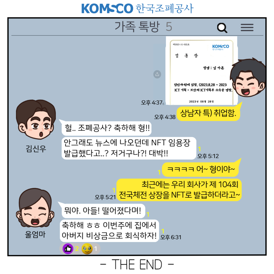 상남자 특) 취업함. 헐 조폐공사? 축하해 형!! 안그래도 뉴스에 나오던데 NFT임용장 발급했다고...? 저거구나?! 대박!! ㅋㅋㅋㅋ어~ 형이야~ 최근에는 우리 회사가 제 104회 전국체전 상장을 NFT로 발급하더라고~ 뭐야. 아들! 떨어졌다며! 축하해ㅎㅎ 이번주에 집에서 아버지 비상금으로 회식하자! THE END