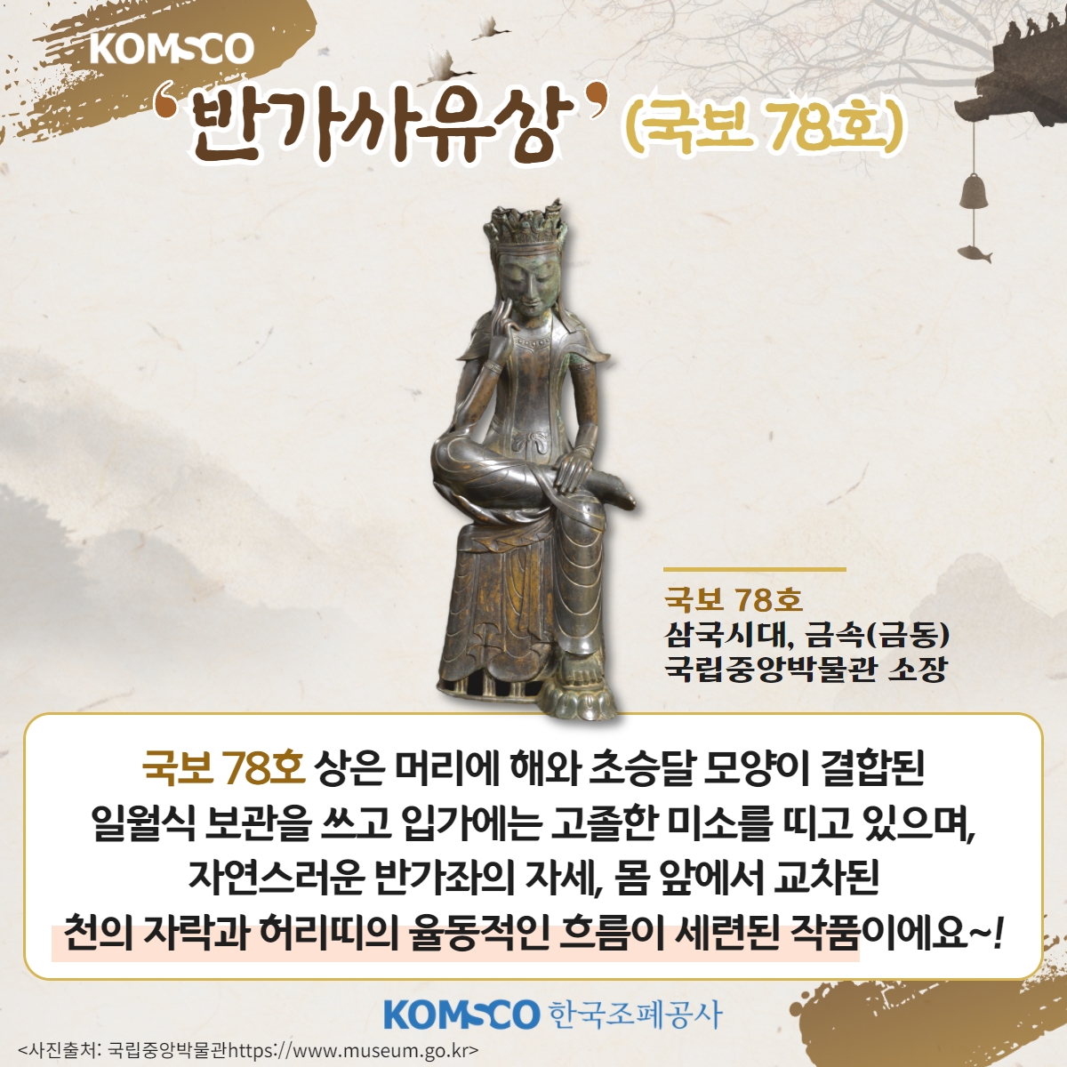 '반가사유상'(국보 78호) 국보 78호 삼국시대, 금속(금동) 국립중앙박물관 소장. 국보 78호 상은 머리에 해와 초승달 모양이 결합된 일월식 보관을 쓰고 입가에는 고졸한 미소를 띠고 있으며, 자연스러운 반가좌의 자세, 몸 앞에서 교차된 천의 자락과 허리띠의 율동적인 흐름이 세련된 작품이에요~!