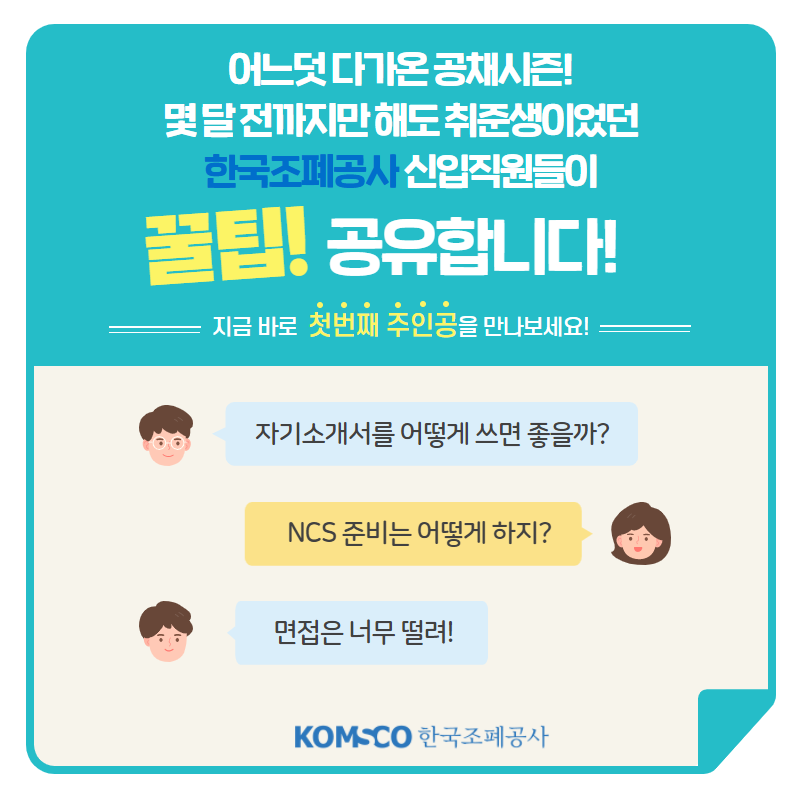 어느덧 다가온 공채 시즌! 몇 달 전까지만 해도 취준생이었던 한국조폐공사 신입직원들이 꿀팁! 공유합니다! 지금 바로 첫번째 주인공을 만나보세요! 자기소개서를 어떻게 쓰면 좋을까? NCS 준비는 어떻게 하지? 면접은 너무 떨려!