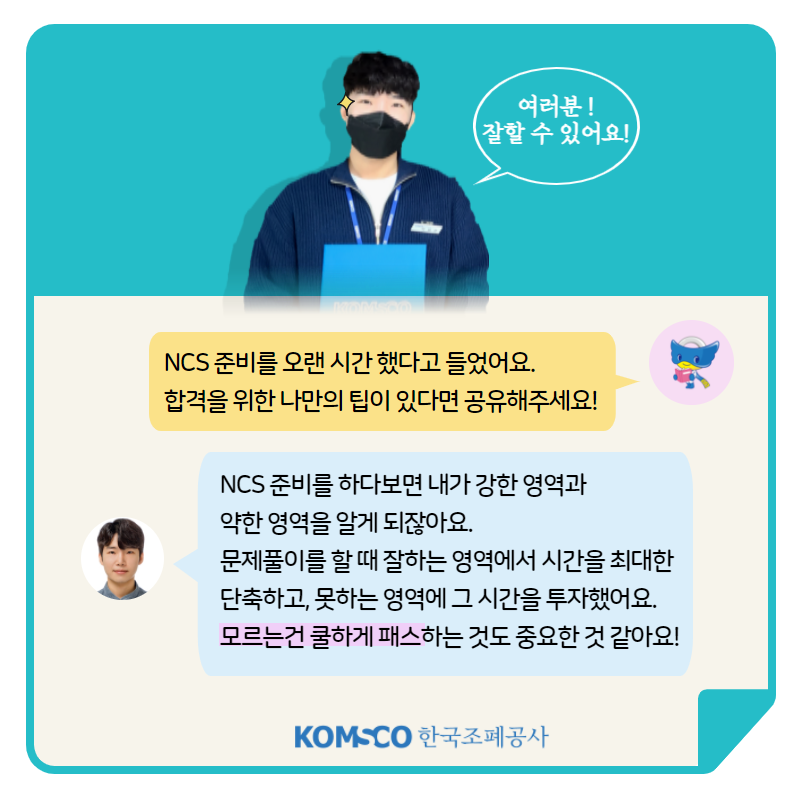 여러분! 잘할 수 있어요! NCS 준비를 오랜 시간 했다고 들었어요. 합격을 위한 나만의 팁이 있다면 공유해주세요! NCS 준비를 하다보면 내가 강한 영역과 약한 영역을 알게 되잖아요. 문제풀이를 할 때 잘하는 영역에서 시간을 최대한 단축하고, 못하는 영역에 그 시간을 투자했어요. 모르는 건 쿨하게 패스하는 것도 중요한 것 같아요!