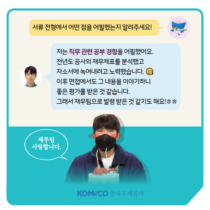 서류 전형에서 어떤 점을 어필했는지 알려주세요! 저는 직무 관련 공부 경험을 어필했어요. 전년도 공사의 재무제표를 분석했고 자소서에 녹여내려고 노력했습니다. 이후 면접에서도 그 내용을 이야기하니 좋은 평가를 받은 것 같습니다. 그래서 재무팀으로 발령 받은 것 같기도 해요!ㅎㅎ 재무팀 사랑합니다.