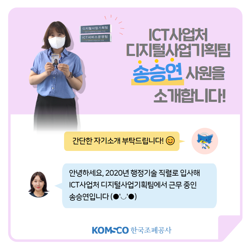 ICT사업처 디지털사업기획팀 송승연 사원을 소개합니다! 간단한 자기소개 부탁드립니다! 안녕하세요, 2020년 행정기술 직렬로 입사해 ICT사업처 디지털사업기획팀에서 근무 중인 송승연입니다.