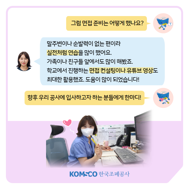 그럼 면접 준비는 어떻게 했나요? 말주변이나 순발력이 없는 편이라   실전처럼 연습을 많이 했어요.   가족이나 친구들 앞에서도 많이 해봤죠.  학교에서 진행하는 면접 컨설팅이나 유튜브 영상도  최대한 활용했죠. 도움이 많이 되었습니다! 향후 우리 공사에 입사하고자 하는 분들에게 한마디!