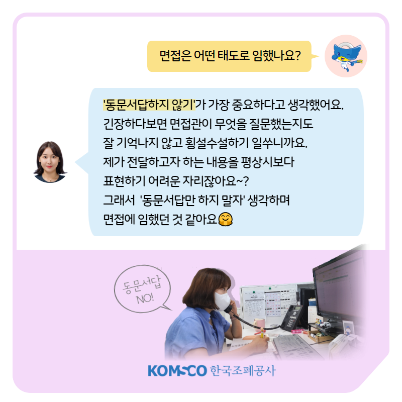 면접은 어떤 태도로 임했나요? '동문서답하지 않기'가 가장 중요하다고 생각했어요.  긴장하다보면 면접관이 무엇을 질문했는지도  잘 기억나지 않고 횡설수설하기 일쑤니까요.  제가 전달하고자 하는 내용을 평상시보다  표현하기 어려운 자리잖아요~?  그래서  '동문서답만 하지 말자' 생각하며  면접에 임했던 것 같아요. 동문서답 NO!