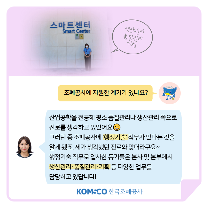 생산관리 품질관리 기획 조폐공사에 지원한 계기가 있나요? 산업공학을 전공해 평소 품질관리나 생산관리 쪽으로  진로를 생각하고 있었어요.  그러던 중 조폐공사에 '행정기술' 직무가 있다는 것을  알게 됐죠. 제가 생각했던 진로와 맞더라구요~  행정기술 직무로 입사한 동기들은 본사 및 본부에서  생산관리·품질관리·기획 등 다양한 업무를  담당하고 있답니다!