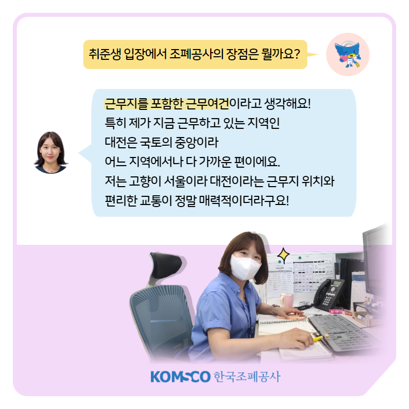 취준생 입장에서 조폐공사의 장점은 뭘까요? 근무지를 포함한 근무여건이라고 생각해요!  특히 제가 지금 근무하고 있는 지역인  대전은 국토의 중앙이라   어느 지역에서나 다 가까운 편이에요.  저는 고향이 서울이라 대전이라는 근무지 위치와  편리한 교통이 정말 매력적이더라구요!