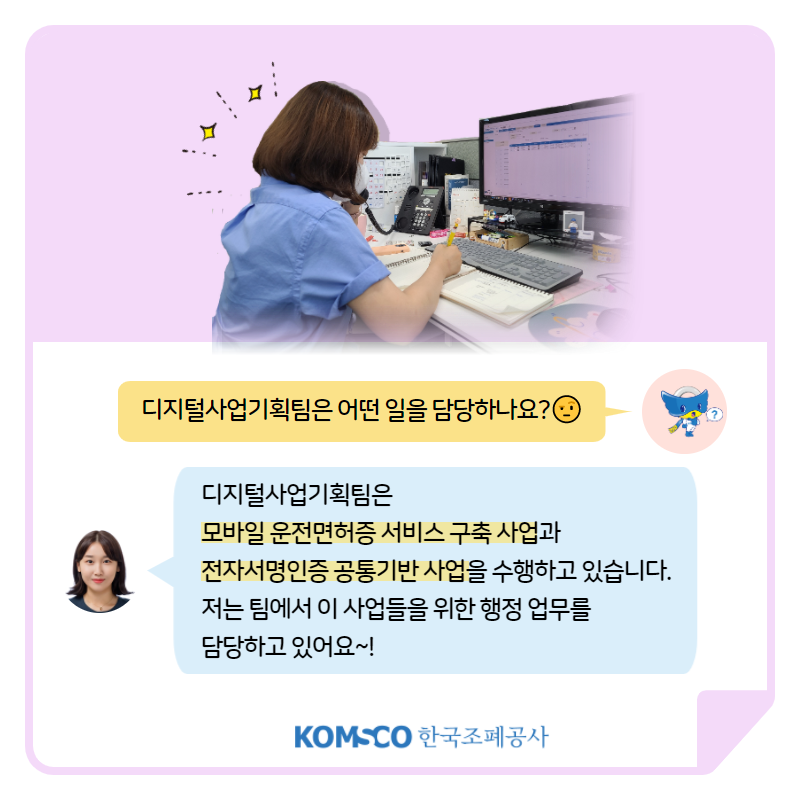 디지털사업기획팀은 어떤 일을 담당하나요? 디지털사업기획팀은  모바일 운전면허증 서비스 구축 사업과  전자서명인증 공통기반 사업을 수행하고 있습니다.  저는 팀에서 이 사업들을 위한 행정 업무를  담당하고 있어요~!