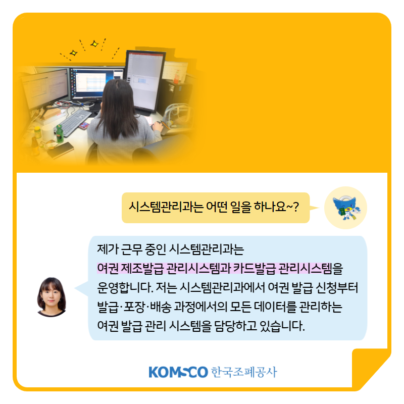 시스템관리과는 어떤 일을 하나요~? 제가 근무 중인 시스템관리과는  여권 제조발급 관리시스템과 카드발급 관리시스템을  운영합니다. 저는 시스템관리과에서 여권 발급 신청부터  발급·포장·배송 과정에서의 모든 데이터를 관리하는  여권 발급 관리 시스템을 담당하고 있습니다.