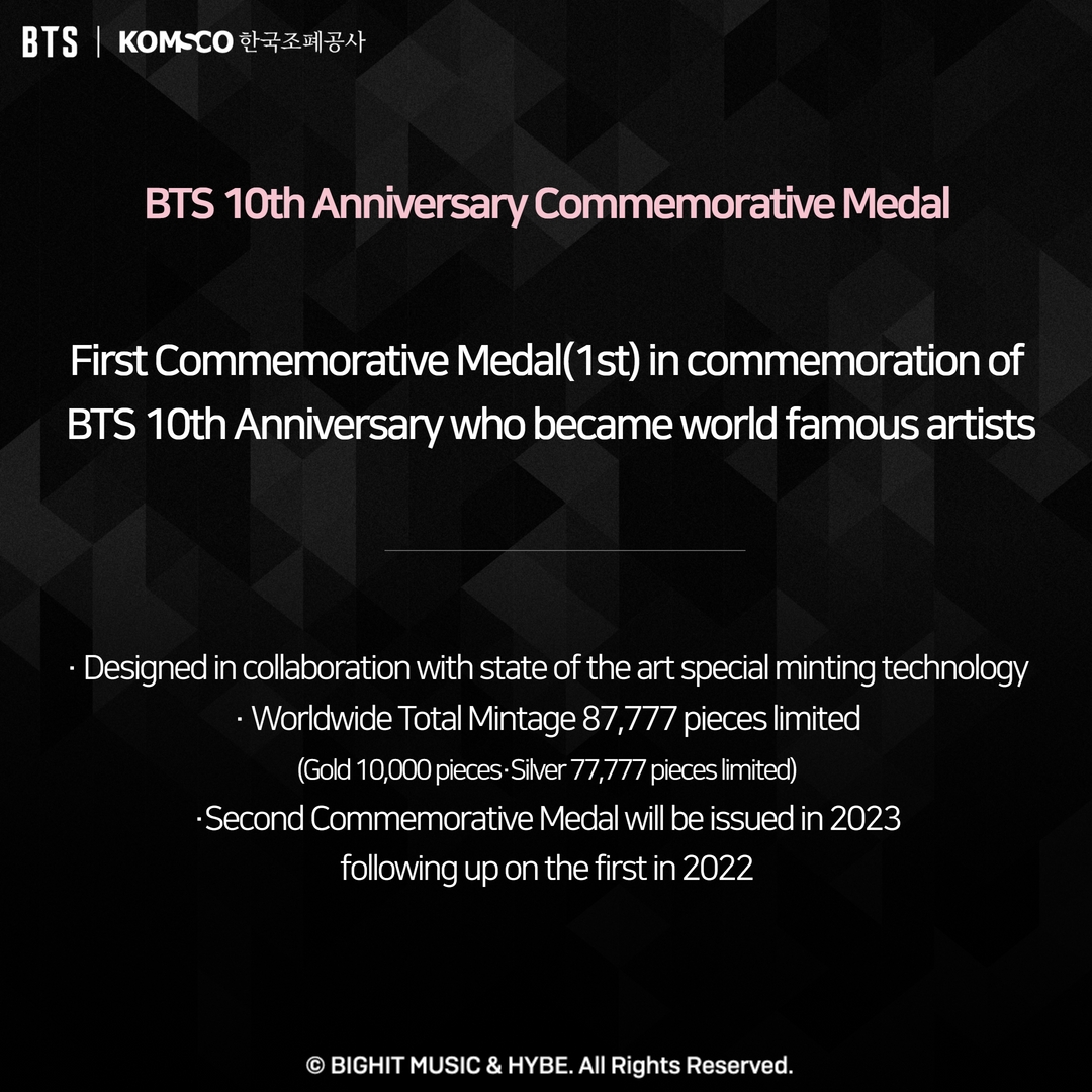 BTS 10th Anniversary Commemorative Medal First Commemorative Medal(1st) in commemoration of BTS 10th Anniversary who became world famous artists. Designed in collaboration with state of the art special minting technology. Worldwide Total Mintage 87,777 pieces limited(Gold 10,000 pieces, Silver 77,777 pieces limited) Second Commemorative Medal will be issued in 2023 following up on the first in 2022